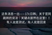 这条消息一出——17c日韩；关于官网跳转的说法｜关键点居然在这里！！有人说是测试，有人说是回滚