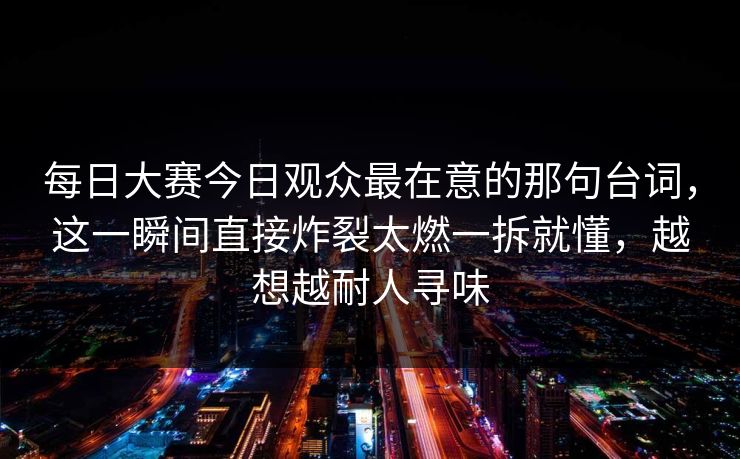 每日大赛今日观众最在意的那句台词,这一瞬间直接炸裂太燃一拆就懂,越想越耐人寻味 每日大赛今日观众最在意的那句台词,这一瞬间直接炸裂太燃一拆就懂,越想越耐人寻味
