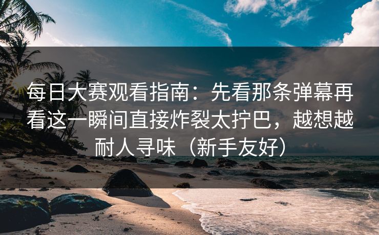 每日大赛观看指南:先看那条弹幕再看这一瞬间直接炸裂太拧巴,越想越耐人寻味(新手友好) 每日大赛观看指南:先看那条弹幕再看这一瞬间直接炸裂太拧巴,越想越耐人寻味(新手友好)