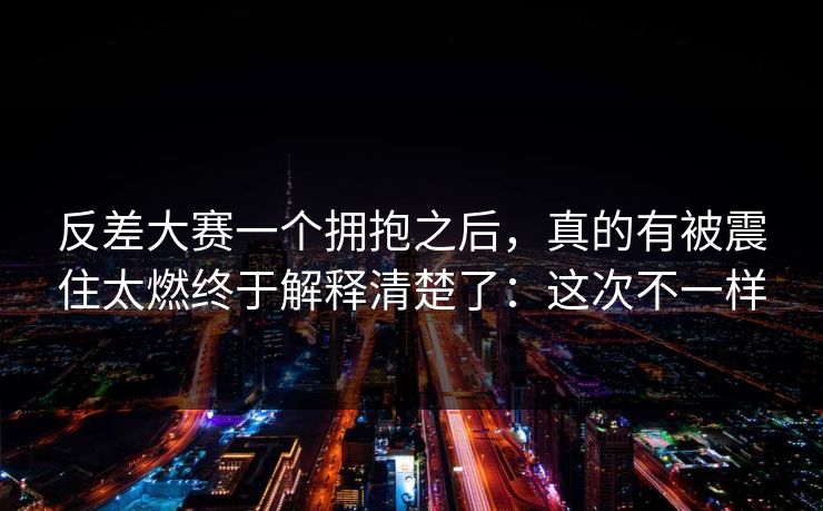 反差大赛一个拥抱之后，真的有被震住太燃终于解释清楚了：这次不一样