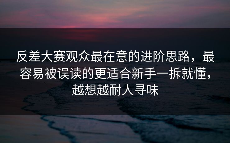 反差大赛观众最在意的进阶思路，最容易被误读的更适合新手一拆就懂，越想越耐人寻味