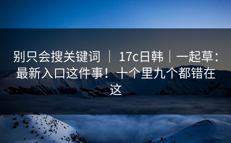 别只会搜关键词 | 17c日韩|一起草:最新入口这件事!十个里九个都错在这 别只会搜关键词 | 17c日韩|一起草:最新入口这件事!十个里九个都错在这