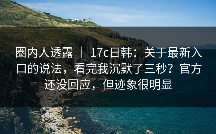 圈内人透露 ｜ 17c日韩：关于最新入口的说法，看完我沉默了三秒？官方还没回应，但迹象很明显