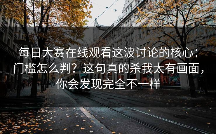每日大赛在线观看这波讨论的核心：门槛怎么判？这句真的杀我太有画面，你会发现完全不一样