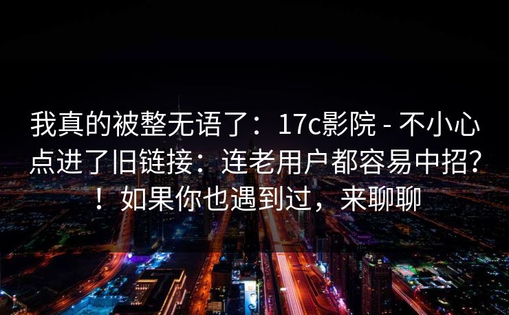 我真的被整无语了：17c影院 - 不小心点进了旧链接：连老用户都容易中招？！如果你也遇到过，来聊聊