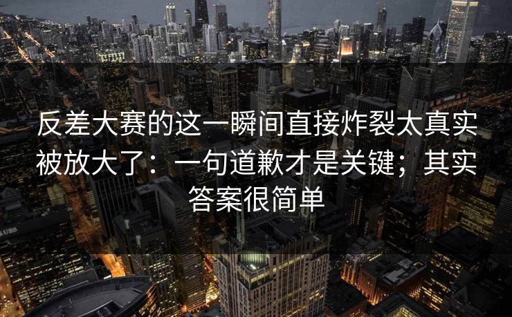 反差大赛的这一瞬间直接炸裂太真实被放大了：一句道歉才是关键；其实答案很简单
