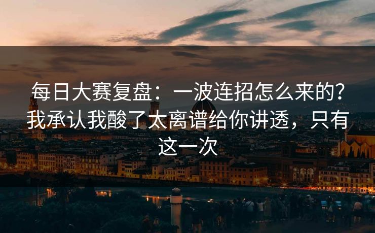 每日大赛复盘：一波连招怎么来的？我承认我酸了太离谱给你讲透，只有这一次