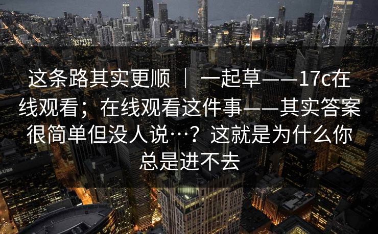 这条路其实更顺 ｜ 一起草——17c在线观看；在线观看这件事——其实答案很简单但没人说…？这就是为什么你总是进不去