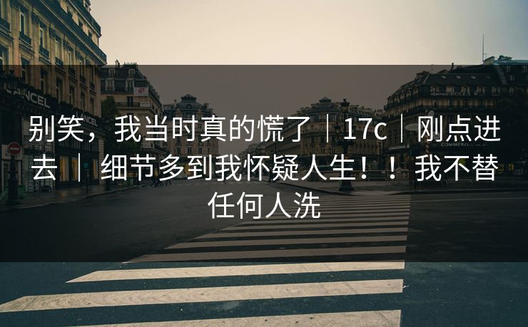 别笑，我当时真的慌了｜17c｜刚点进去 ｜ 细节多到我怀疑人生！！我不替任何人洗