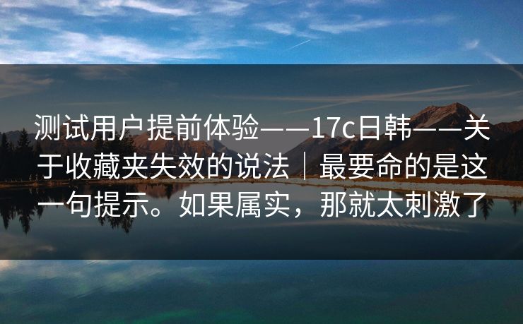 测试用户提前体验——17c日韩——关于收藏夹失效的说法｜最要命的是这一句提示。如果属实，那就太刺激了