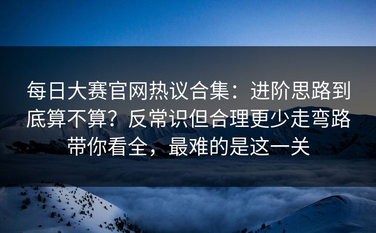 每日大赛官网热议合集：进阶思路到底算不算？反常识但合理更少走弯路带你看全，最难的是这一关