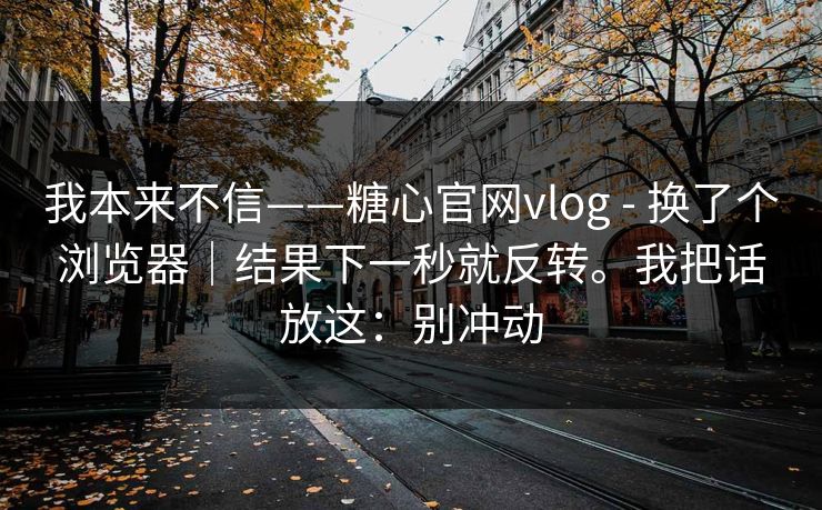 我本来不信——糖心官网vlog - 换了个浏览器|结果下一秒就反转。我把话放这:别冲动 我本来不信——糖心官网vlog - 换了个浏览器|结果下一秒就反转。我把话放这:别冲动