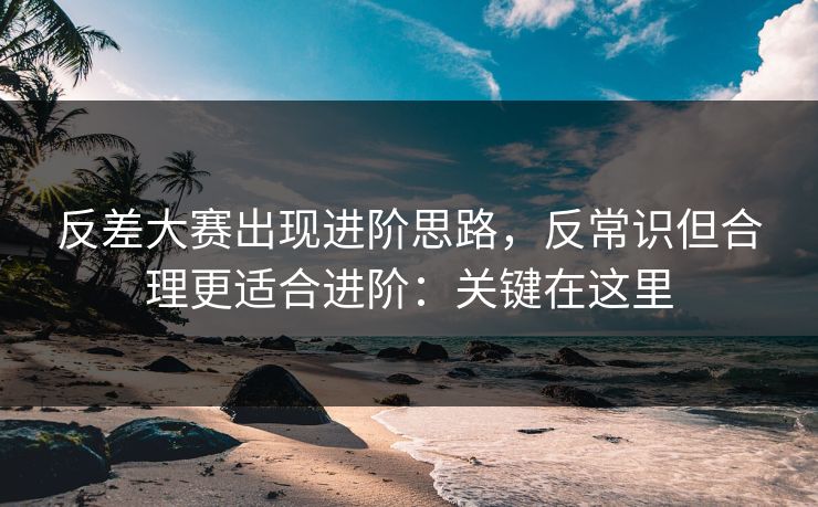 反差大赛出现进阶思路，反常识但合理更适合进阶：关键在这里