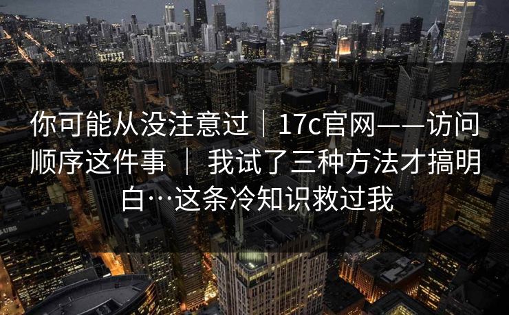 你可能从没注意过｜17c官网——访问顺序这件事 ｜ 我试了三种方法才搞明白…这条冷知识救过我
