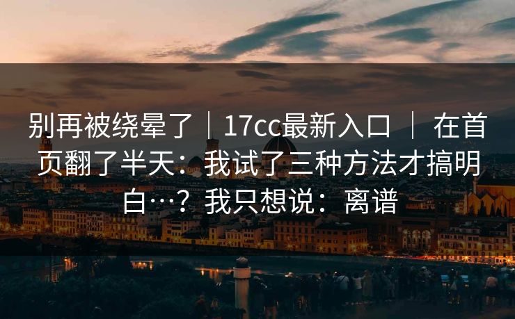 别再被绕晕了｜17cc最新入口 ｜ 在首页翻了半天：我试了三种方法才搞明白…？我只想说：离谱