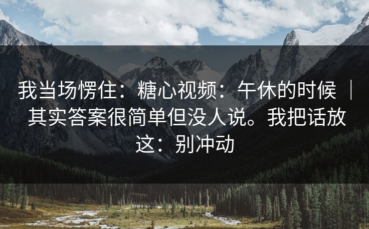 我当场愣住：糖心视频：午休的时候 ｜ 其实答案很简单但没人说。我把话放这：别冲动