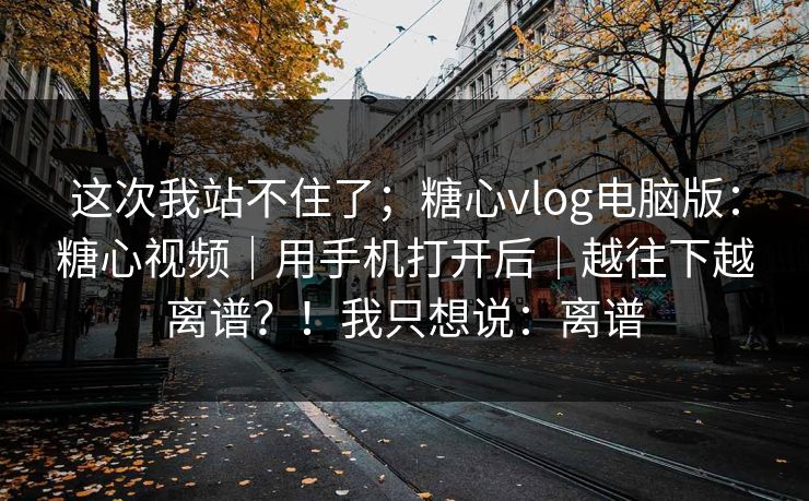 这次我站不住了；糖心vlog电脑版：糖心视频｜用手机打开后｜越往下越离谱？！我只想说：离谱