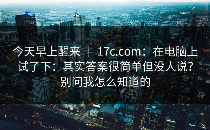 今天早上醒来 ｜ 17c.com：在电脑上试了下：其实答案很简单但没人说？别问我怎么知道的