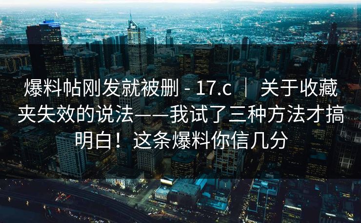 爆料帖刚发就被删 - 17.c ｜ 关于收藏夹失效的说法——我试了三种方法才搞明白！这条爆料你信几分