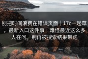 别把时间浪费在错误页面｜17c一起草，最新入口这件事｜难怪最近这么多人在问。别再被搜索结果带跑