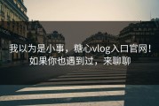 我以为是小事，糖心vlog入口官网！如果你也遇到过，来聊聊