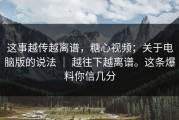 这事越传越离谱，糖心视频；关于电脑版的说法 ｜ 越往下越离谱。这条爆料你信几分