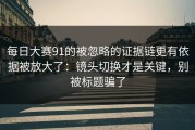 每日大赛91的被忽略的证据链更有依据被放大了：镜头切换才是关键，别被标题骗了