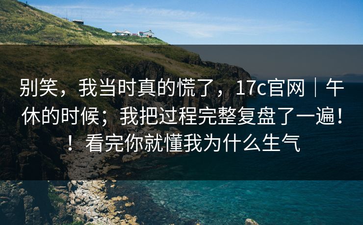 别笑,我当时真的慌了,17c官网|午休的时候;我把过程完整复盘了一遍!!看完你就懂我为什么生气 别笑,我当时真的慌了,17c官网|午休的时候;我把过程完整复盘了一遍!!看完你就懂我为什么生气