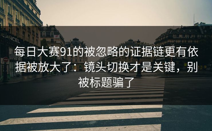 每日大赛91的被忽略的证据链更有依据被放大了：镜头切换才是关键，别被标题骗了