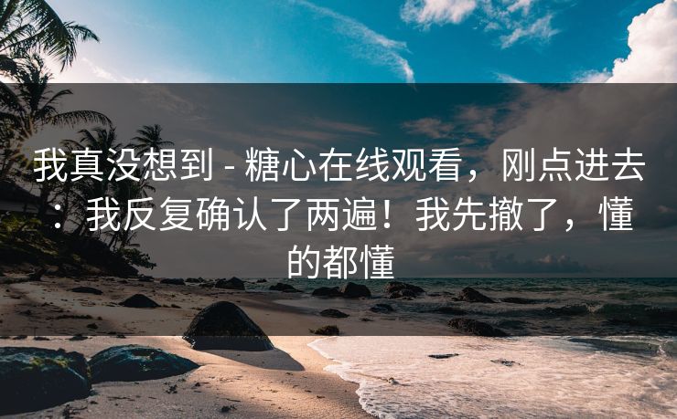 我真没想到 - 糖心在线观看，刚点进去：我反复确认了两遍！我先撤了，懂的都懂