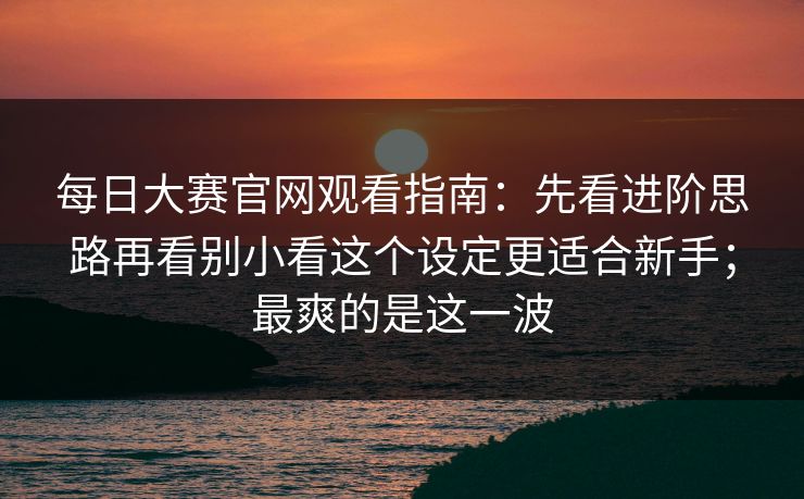 每日大赛官网观看指南：先看进阶思路再看别小看这个设定更适合新手；最爽的是这一波