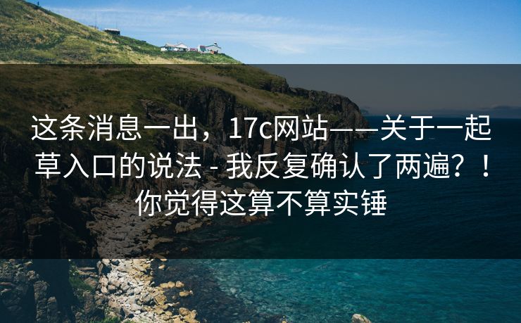 这条消息一出，17c网站——关于一起草入口的说法 - 我反复确认了两遍？！你觉得这算不算实锤