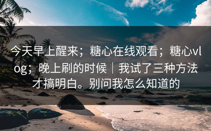 今天早上醒来;糖心在线观看;糖心vlog;晚上刷的时候|我试了三种方法才搞明白。别问我怎么知道的 今天早上醒来;糖心在线观看;糖心vlog;晚上刷的时候|我试了三种方法才搞明白。别问我怎么知道的