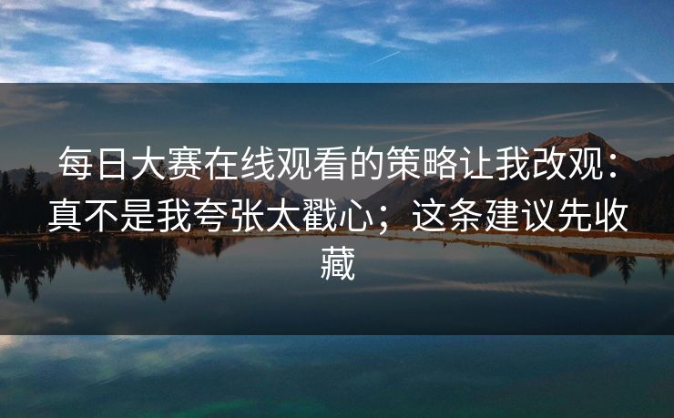 每日大赛在线观看的策略让我改观:真不是我夸张太戳心;这条建议先收藏 每日大赛在线观看的策略让我改观:真不是我夸张太戳心;这条建议先收藏