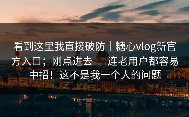 看到这里我直接破防｜糖心vlog新官方入口；刚点进去 ｜ 连老用户都容易中招！这不是我一个人的问题