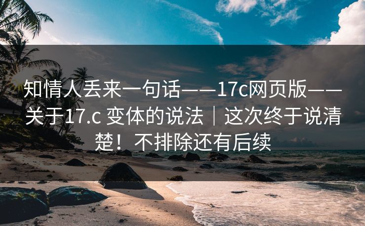 知情人丢来一句话——17c网页版——关于17.c 变体的说法｜这次终于说清楚！不排除还有后续
