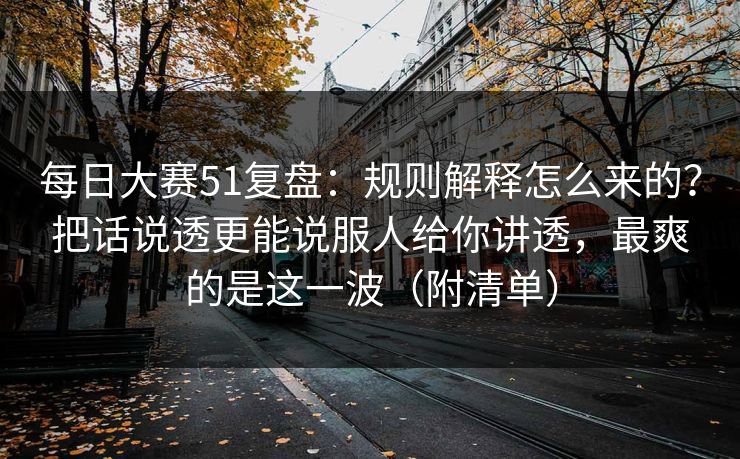 每日大赛51复盘：规则解释怎么来的？把话说透更能说服人给你讲透，最爽的是这一波（附清单）