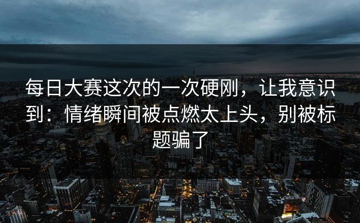 每日大赛这次的一次硬刚,让我意识到:情绪瞬间被点燃太上头,别被标题骗了 每日大赛这次的一次硬刚,让我意识到:情绪瞬间被点燃太上头,别被标题骗了