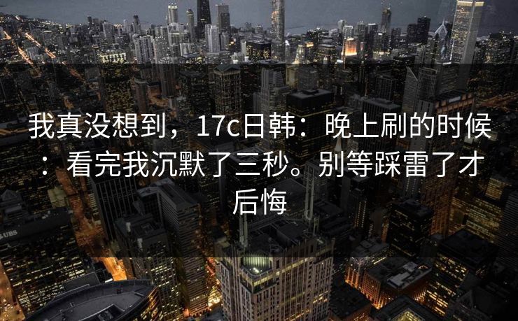 我真没想到,17c日韩:晚上刷的时候:看完我沉默了三秒。别等踩雷了才后悔 我真没想到,17c日韩:晚上刷的时候:看完我沉默了三秒。别等踩雷了才后悔