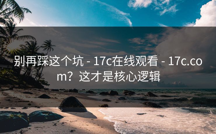 别再踩这个坑 - 17c在线观看 - 17c.com?这才是核心逻辑 别再踩这个坑 - 17c在线观看 - 17c.com?这才是核心逻辑
