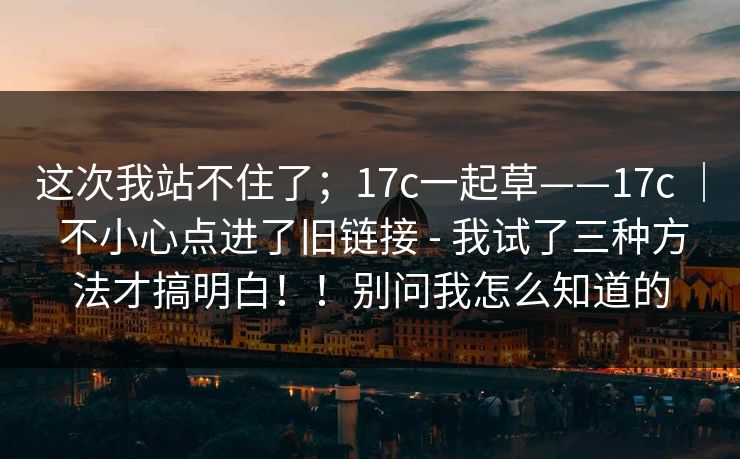 这次我站不住了;17c一起草——17c | 不小心点进了旧链接 - 我试了三种方法才搞明白!!别问我怎么知道的 这次我站不住了;17c一起草——17c | 不小心点进了旧链接 - 我试了三种方法才搞明白!!别问我怎么知道的