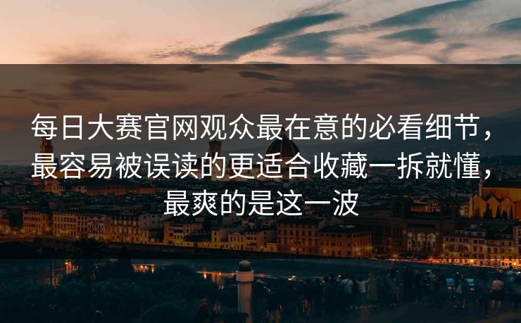 每日大赛官网观众最在意的必看细节，最容易被误读的更适合收藏一拆就懂，最爽的是这一波