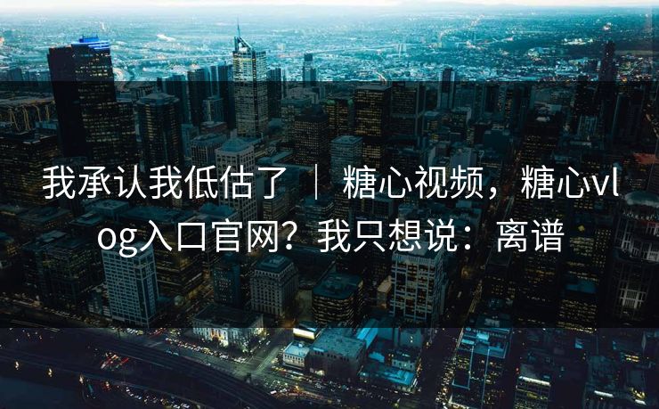 我承认我低估了 ｜ 糖心视频，糖心vlog入口官网？我只想说：离谱