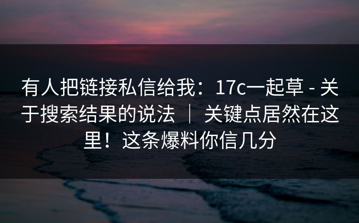 有人把链接私信给我：17c一起草 - 关于搜索结果的说法 ｜ 关键点居然在这里！这条爆料你信几分