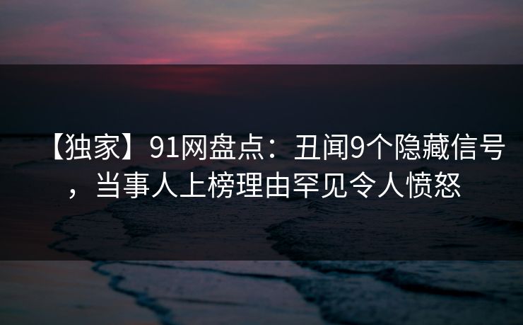 【独家】91网盘点：丑闻9个隐藏信号，当事人上榜理由罕见令人愤怒